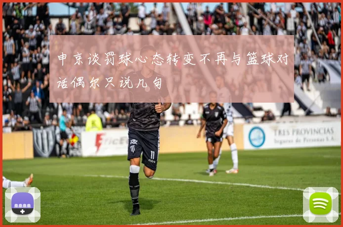 申京谈罚球心态转变不再与篮球对话偶尔只说几句