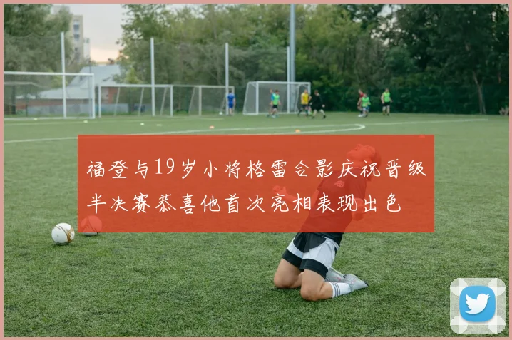 福登与19岁小将格雷合影庆祝晋级半决赛恭喜他首次亮相表现出色