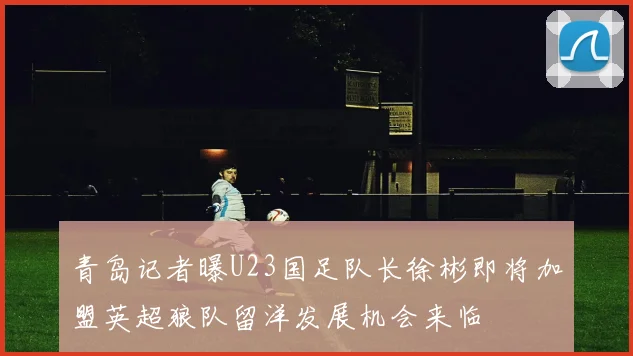 青岛记者曝U23国足队长徐彬即将加盟英超狼队留洋发展机会来临