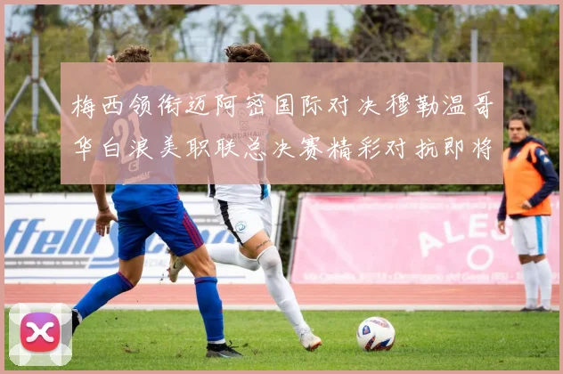 梅西领衔迈阿密国际对决穆勒温哥华白浪美职联总决赛精彩对抗即将上演
