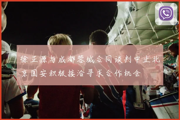 徐正源与成都蓉城合同谈判中止北京国安积极接洽寻求合作机会