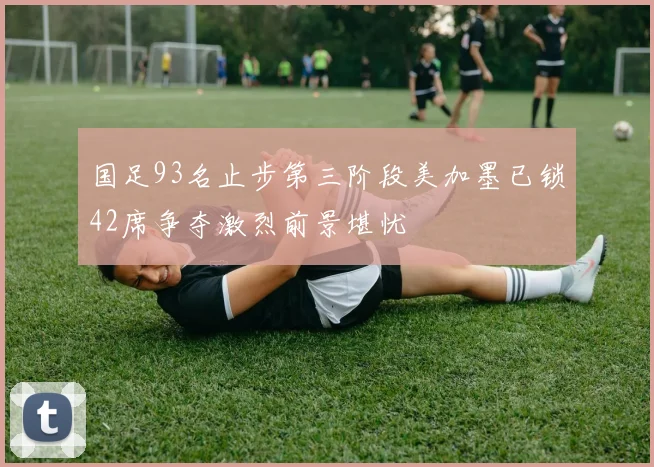 国足93名止步第三阶段美加墨已锁42席争夺激烈前景堪忧