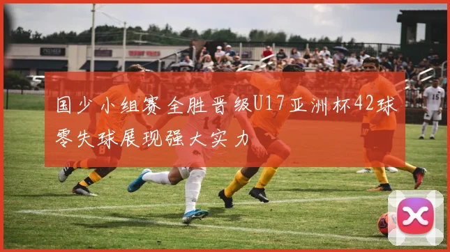 国少小组赛全胜晋级U17亚洲杯42球零失球展现强大实力