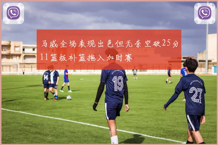 马威全场表现出色但无奈空砍25分11篮板补篮拖入加时赛