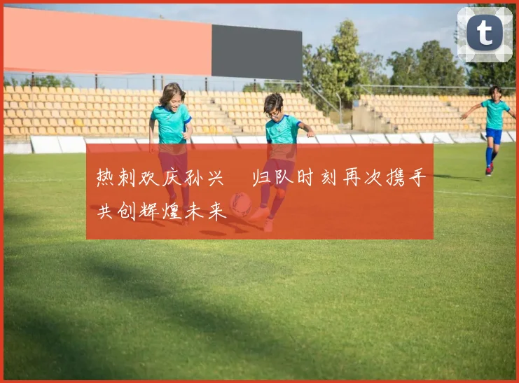 热刺欢庆孙兴慜归队时刻再次携手共创辉煌未来
