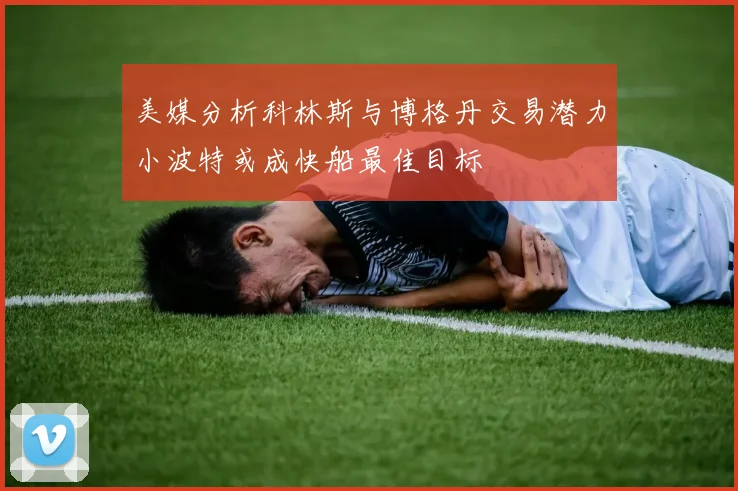 美媒分析科林斯与博格丹交易潜力小波特或成快船最佳目标