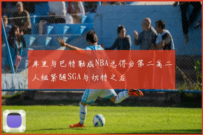 库里与巴特勒成NBA总得分第二高二人组紧随SGA与切特之后