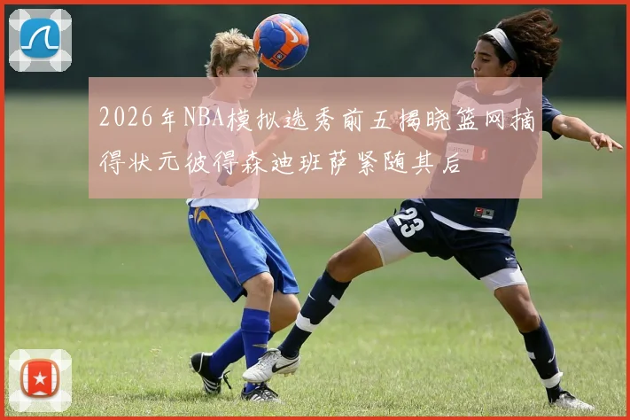 2026年NBA模拟选秀前五揭晓篮网摘得状元彼得森迪班萨紧随其后