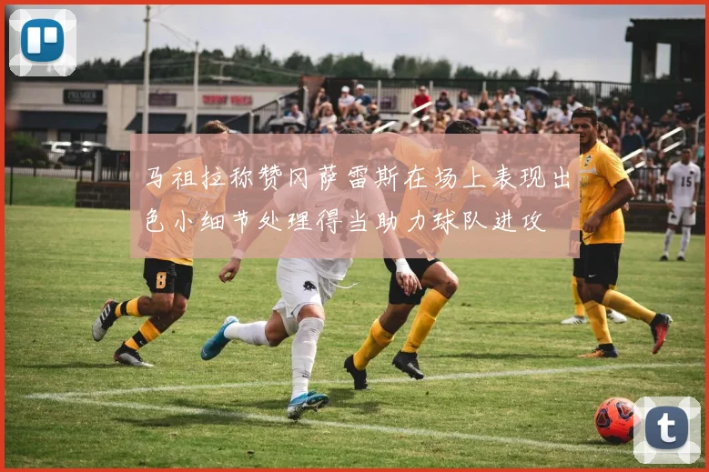 马祖拉称赞冈萨雷斯在场上表现出色小细节处理得当助力球队进攻