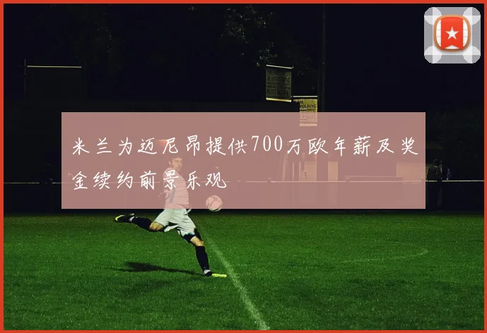 米兰为迈尼昂提供700万欧年薪及奖金续约前景乐观