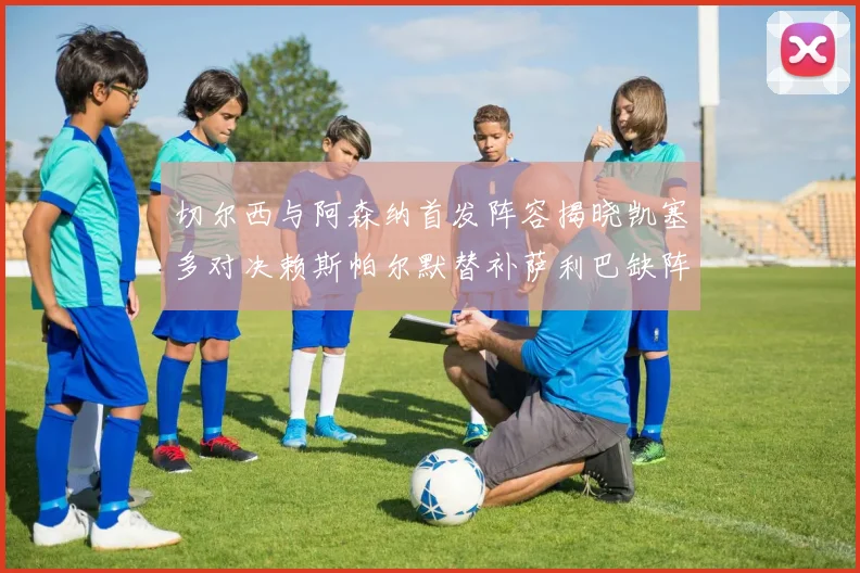 切尔西与阿森纳首发阵容揭晓凯塞多对决赖斯帕尔默替补萨利巴缺阵