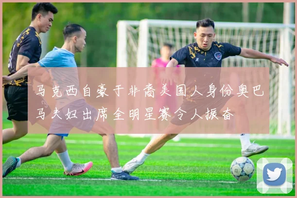 马克西自豪于非裔美国人身份奥巴马夫妇出席全明星赛令人振奋