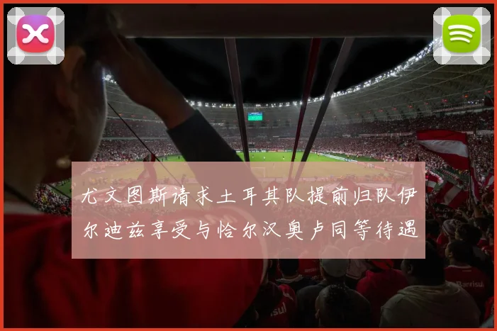 尤文图斯请求土耳其队提前归队伊尔迪兹享受与恰尔汉奥卢同等待遇