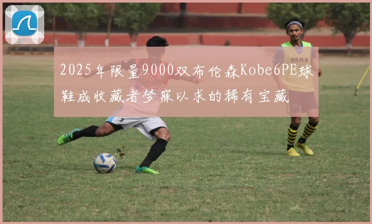 2025年限量9000双布伦森Kobe6PE球鞋成收藏者梦寐以求的稀有宝藏