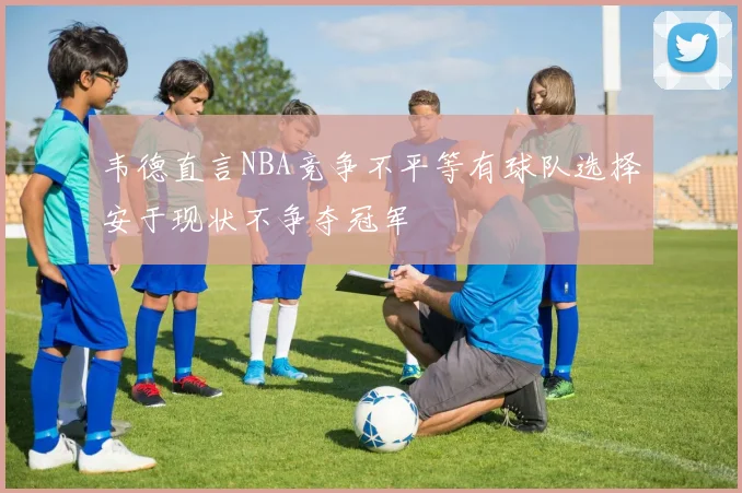 韦德直言NBA竞争不平等有球队选择安于现状不争夺冠军