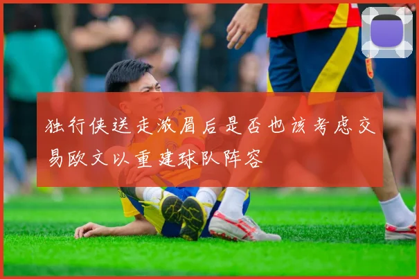 独行侠送走浓眉后是否也该考虑交易欧文以重建球队阵容