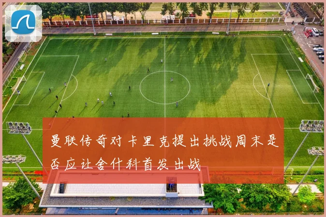 曼联传奇对卡里克提出挑战周末是否应让舍什科首发出战