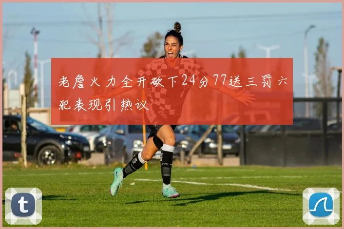 老詹火力全开砍下24分77送三罚六犯表现引热议