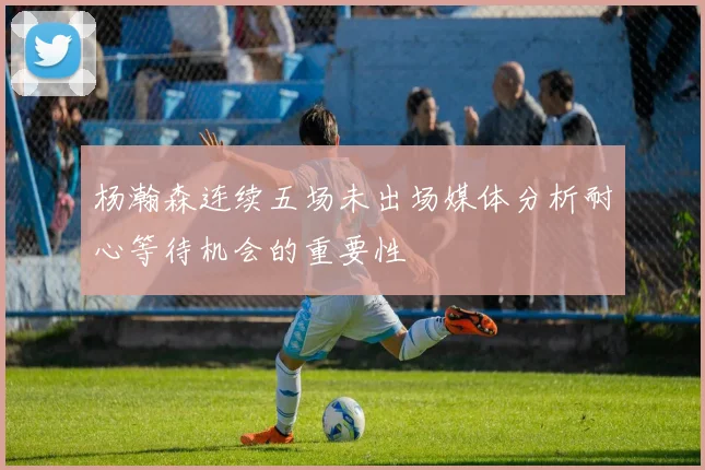 杨瀚森连续五场未出场媒体分析耐心等待机会的重要性