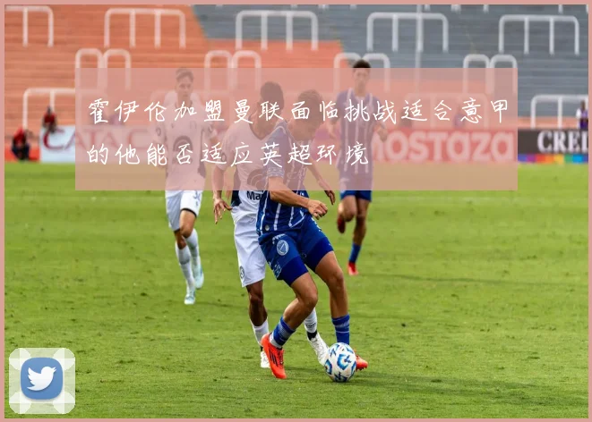 霍伊伦加盟曼联面临挑战适合意甲的他能否适应英超环境