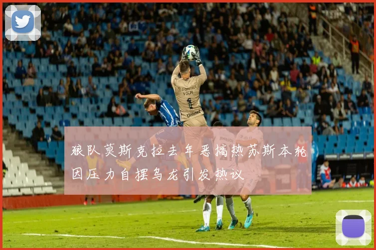 狼队莫斯克拉去年恶搞热苏斯本轮因压力自摆乌龙引发热议