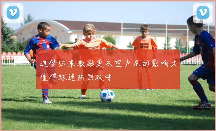 追梦归来激励更衣室卢尼的影响力值得球迷热烈欢呼