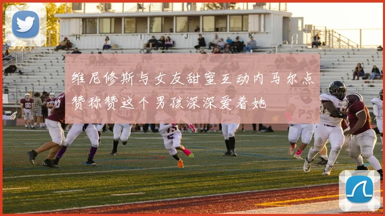 维尼修斯与女友甜蜜互动内马尔点赞称赞这个男孩深深爱着她