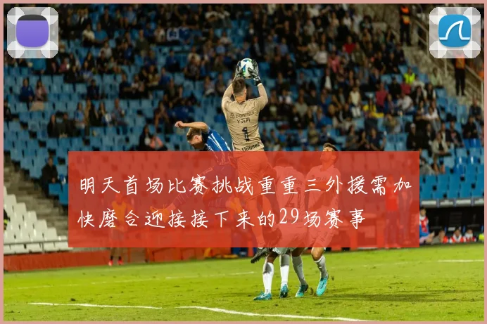 明天首场比赛挑战重重三外援需加快磨合迎接接下来的29场赛事