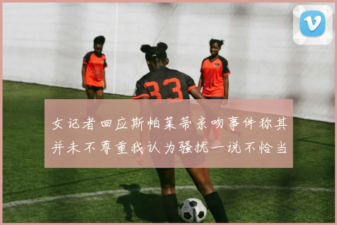 女记者回应斯帕莱蒂亲吻事件称其并未不尊重我认为骚扰一说不恰当