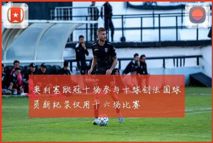 奥利塞欧冠十场参与十球创法国球员新纪录仅用十六场比赛