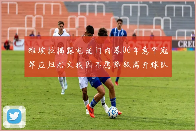 维埃拉揭露电话门内幕06年意甲冠军应归尤文我因不愿降级离开球队