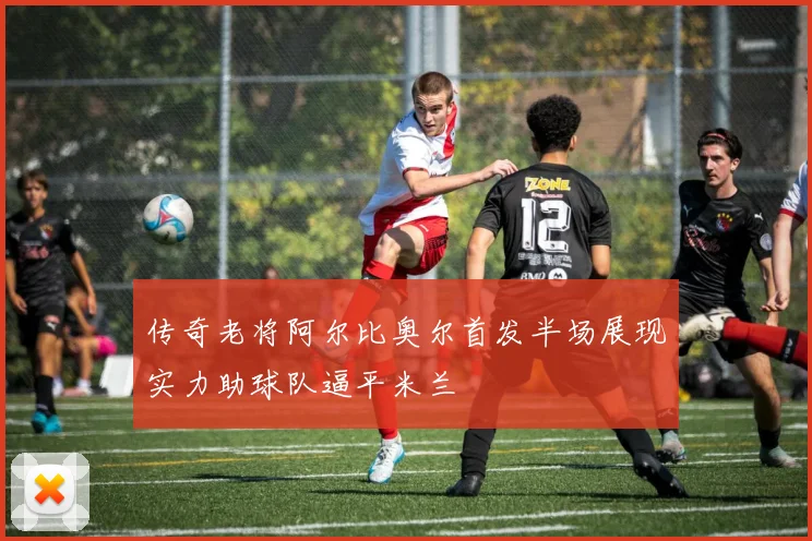 传奇老将阿尔比奥尔首发半场展现实力助球队逼平米兰