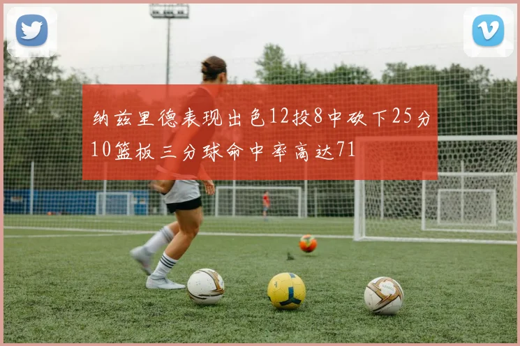 纳兹里德表现出色12投8中砍下25分10篮板三分球命中率高达71