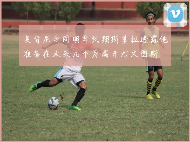 麦肯尼合同明年到期斯基拉透露他准备在未来几个月离开尤文图斯