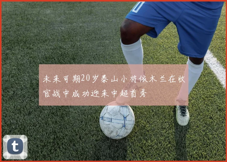 未来可期20岁泰山小将依木兰在收官战中成功迎来中超首秀