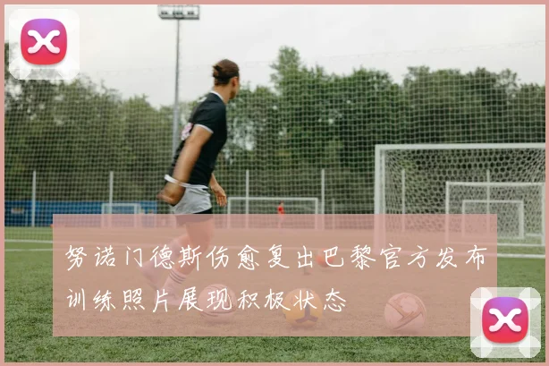 努诺门德斯伤愈复出巴黎官方发布训练照片展现积极状态