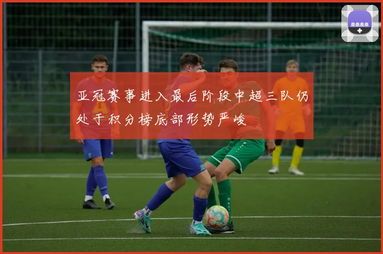 亚冠赛事进入最后阶段中超三队仍处于积分榜底部形势严峻